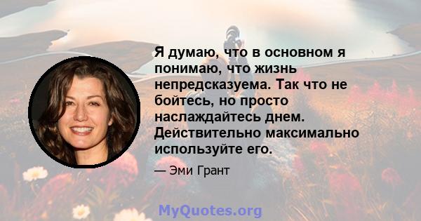 Я думаю, что в основном я понимаю, что жизнь непредсказуема. Так что не бойтесь, но просто наслаждайтесь днем. Действительно максимально используйте его.