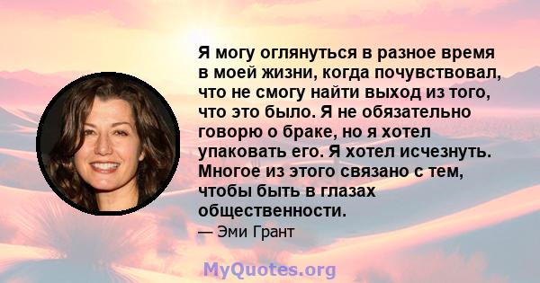 Я могу оглянуться в разное время в моей жизни, когда почувствовал, что не смогу найти выход из того, что это было. Я не обязательно говорю о браке, но я хотел упаковать его. Я хотел исчезнуть. Многое из этого связано с