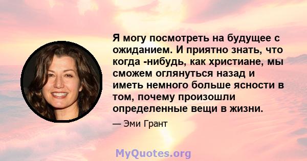 Я могу посмотреть на будущее с ожиданием. И приятно знать, что когда -нибудь, как христиане, мы сможем оглянуться назад и иметь немного больше ясности в том, почему произошли определенные вещи в жизни.