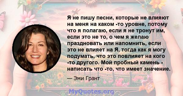 Я не пишу песни, которые не влияют на меня на каком -то уровне, потому что я полагаю, если я не тронут им, если это не то, о чем я желаю праздновать или напомнить, если это не влияет на Я, тогда как я могу подумать, что 