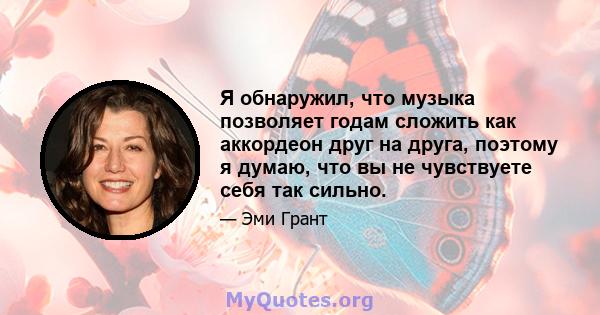 Я обнаружил, что музыка позволяет годам сложить как аккордеон друг на друга, поэтому я думаю, что вы не чувствуете себя так сильно.