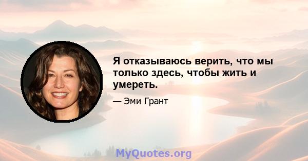 Я отказываюсь верить, что мы только здесь, чтобы жить и умереть.