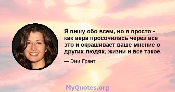 Я пишу обо всем, но я просто - как вера просочилась через все это и окрашивает ваше мнение о других людях, жизни и все такое.