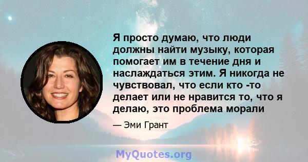 Я просто думаю, что люди должны найти музыку, которая помогает им в течение дня и наслаждаться этим. Я никогда не чувствовал, что если кто -то делает или не нравится то, что я делаю, это проблема морали