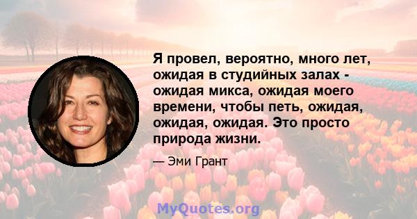 Я провел, вероятно, много лет, ожидая в студийных залах - ожидая микса, ожидая моего времени, чтобы петь, ожидая, ожидая, ожидая. Это просто природа жизни.