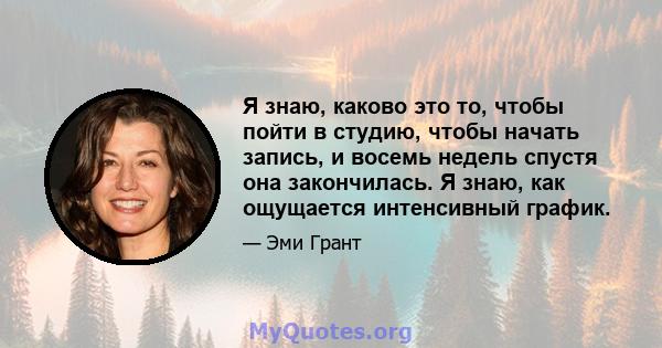 Я знаю, каково это то, чтобы пойти в студию, чтобы начать запись, и восемь недель спустя она закончилась. Я знаю, как ощущается интенсивный график.