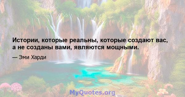 Истории, которые реальны, которые создают вас, а не созданы вами, являются мощными.