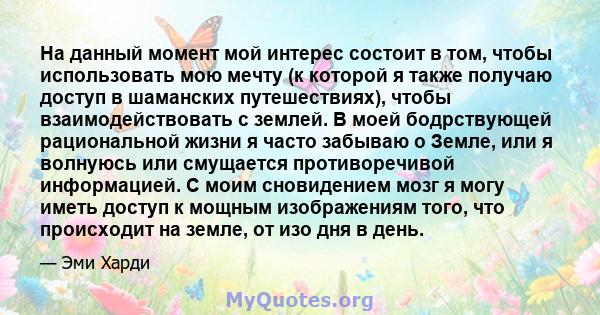 На данный момент мой интерес состоит в том, чтобы использовать мою мечту (к которой я также получаю доступ в шаманских путешествиях), чтобы взаимодействовать с землей. В моей бодрствующей рациональной жизни я часто