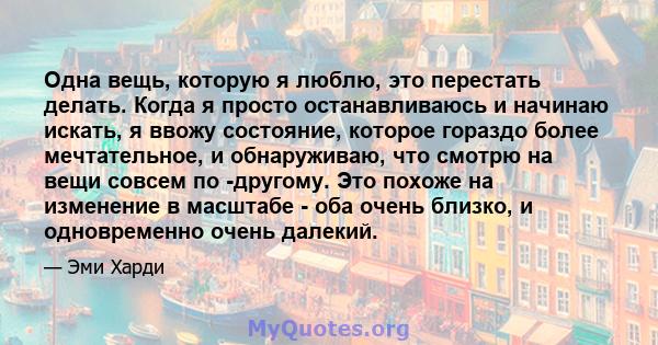 Одна вещь, которую я люблю, это перестать делать. Когда я просто останавливаюсь и начинаю искать, я ввожу состояние, которое гораздо более мечтательное, и обнаруживаю, что смотрю на вещи совсем по -другому. Это похоже