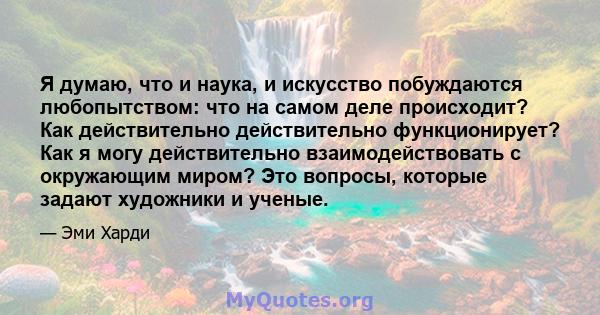 Я думаю, что и наука, и искусство побуждаются любопытством: что на самом деле происходит? Как действительно действительно функционирует? Как я могу действительно взаимодействовать с окружающим миром? Это вопросы,