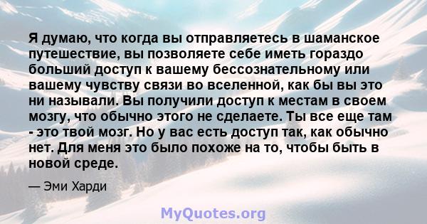 Я думаю, что когда вы отправляетесь в шаманское путешествие, вы позволяете себе иметь гораздо больший доступ к вашему бессознательному или вашему чувству связи во вселенной, как бы вы это ни называли. Вы получили доступ 