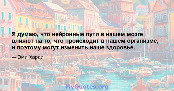 Я думаю, что нейронные пути в нашем мозге влияют на то, что происходит в нашем организме, и поэтому могут изменить наше здоровье.