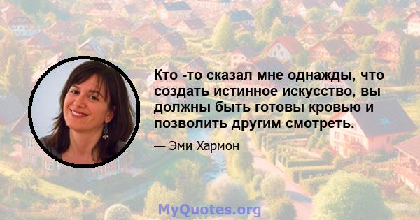 Кто -то сказал мне однажды, что создать истинное искусство, вы должны быть готовы кровью и позволить другим смотреть.