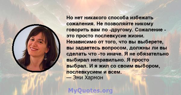 Но нет никакого способа избежать сожаления. Не позволяйте никому говорить вам по -другому. Сожаление - это просто послевкусие жизни. Независимо от того, что вы выберете, вы задаетесь вопросом, должны ли вы сделать что