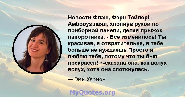 Новости Флэш, Ферн Тейлор! - Амброуз лаял, хлопнув рукой по приборной панели, делая прыжок папоротника. - Все изменилось! Ты красивая, я отвратительна, я тебе больше не нуждаешь Просто я люблю тебя, потому что ты был