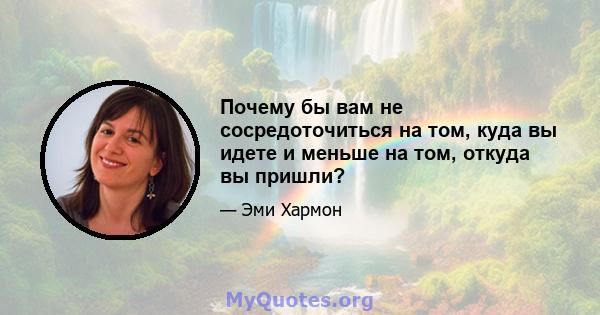 Почему бы вам не сосредоточиться на том, куда вы идете и меньше на том, откуда вы пришли?