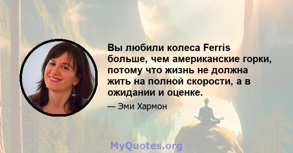 Вы любили колеса Ferris больше, чем американские горки, потому что жизнь не должна жить на полной скорости, а в ожидании и оценке.