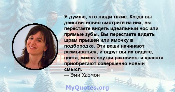 Я думаю, что люди такие. Когда вы действительно смотрите на них, вы перестаете видеть идеальный нос или прямые зубы. Вы перестаете видеть шрам прыщей или ямочку в подбородке. Эти вещи начинают размываться, и вдруг вы их 