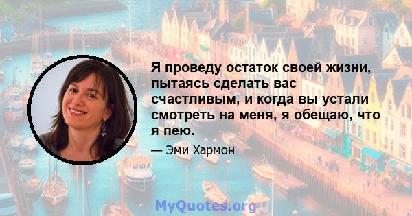 Я проведу остаток своей жизни, пытаясь сделать вас счастливым, и когда вы устали смотреть на меня, я обещаю, что я пею.