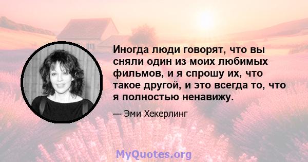 Иногда люди говорят, что вы сняли один из моих любимых фильмов, и я спрошу их, что такое другой, и это всегда то, что я полностью ненавижу.