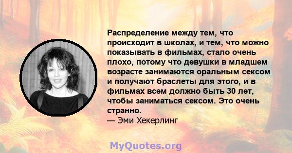 Распределение между тем, что происходит в школах, и тем, что можно показывать в фильмах, стало очень плохо, потому что девушки в младшем возрасте занимаются оральным сексом и получают браслеты для этого, и в фильмах