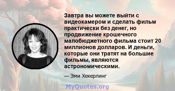 Завтра вы можете выйти с видеокамером и сделать фильм практически без денег, но продвижение крошечного малобюджетного фильма стоит 20 миллионов долларов. И деньги, которые они тратят на большие фильмы, являются