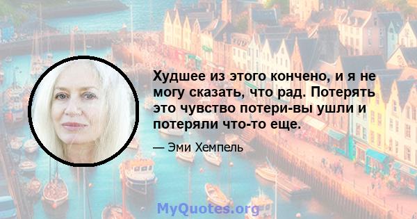 Худшее из этого кончено, и я не могу сказать, что рад. Потерять это чувство потери-вы ушли и потеряли что-то еще.