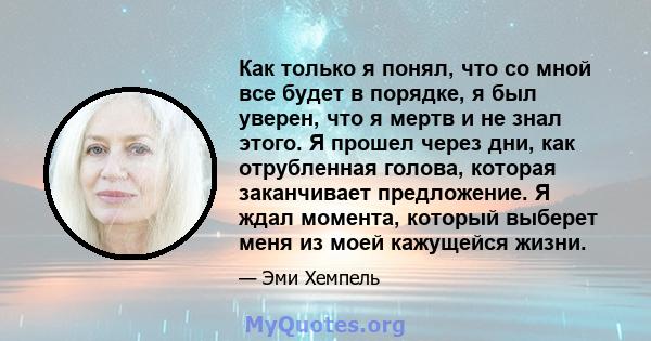 Как только я понял, что со мной все будет в порядке, я был уверен, что я мертв и не знал этого. Я прошел через дни, как отрубленная голова, которая заканчивает предложение. Я ждал момента, который выберет меня из моей