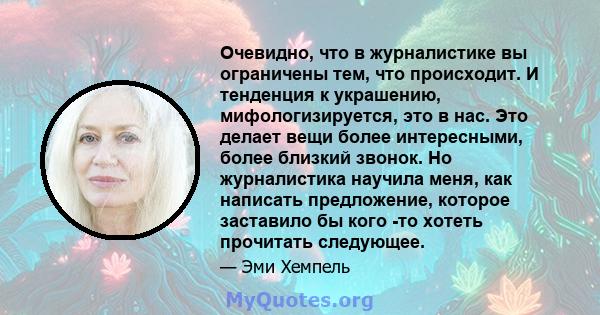 Очевидно, что в журналистике вы ограничены тем, что происходит. И тенденция к украшению, мифологизируется, это в нас. Это делает вещи более интересными, более близкий звонок. Но журналистика научила меня, как написать