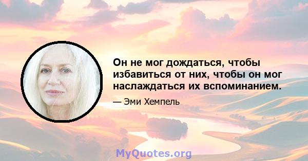 Он не мог дождаться, чтобы избавиться от них, чтобы он мог наслаждаться их вспоминанием.