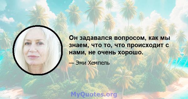 Он задавался вопросом, как мы знаем, что то, что происходит с нами, не очень хорошо.