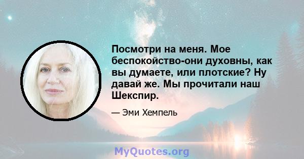 Посмотри на меня. Мое беспокойство-они духовны, как вы думаете, или плотские? Ну давай же. Мы прочитали наш Шекспир.