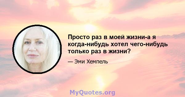 Просто раз в моей жизни-а я когда-нибудь хотел чего-нибудь только раз в жизни?