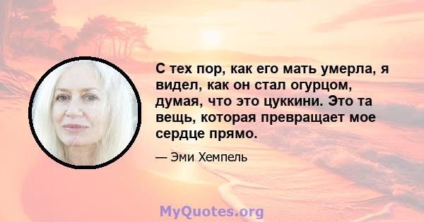 С тех пор, как его мать умерла, я видел, как он стал огурцом, думая, что это цуккини. Это та вещь, которая превращает мое сердце прямо.