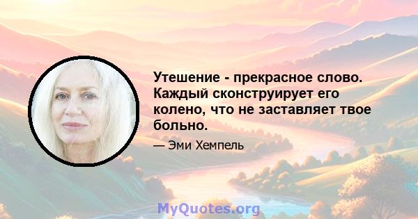 Утешение - прекрасное слово. Каждый сконструирует его колено, что не заставляет твое больно.