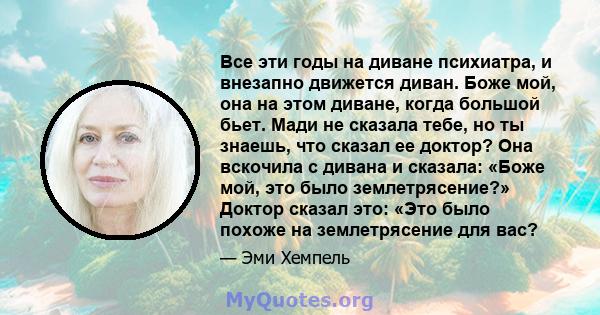 Все эти годы на диване психиатра, и внезапно движется диван. Боже мой, она на этом диване, когда большой бьет. Мади не сказала тебе, но ты знаешь, что сказал ее доктор? Она вскочила с дивана и сказала: «Боже мой, это