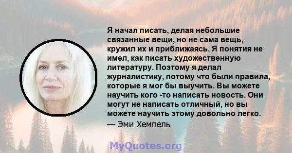 Я начал писать, делая небольшие связанные вещи, но не сама вещь, кружил их и приближаясь. Я понятия не имел, как писать художественную литературу. Поэтому я делал журналистику, потому что были правила, которые я мог бы