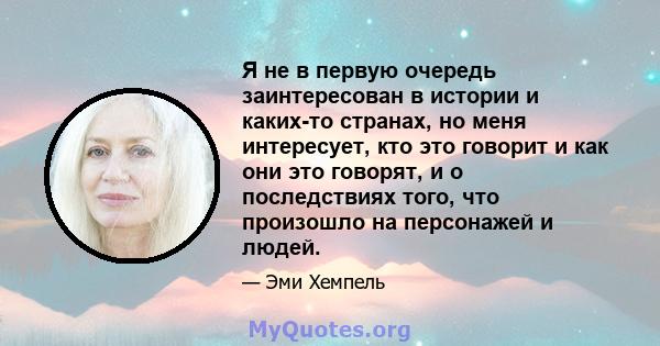 Я не в первую очередь заинтересован в истории и каких-то странах, но меня интересует, кто это говорит и как они это говорят, и о последствиях того, что произошло на персонажей и людей.