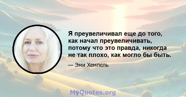 Я преувеличивал еще до того, как начал преувеличивать, потому что это правда, никогда не так плохо, как могло бы быть.