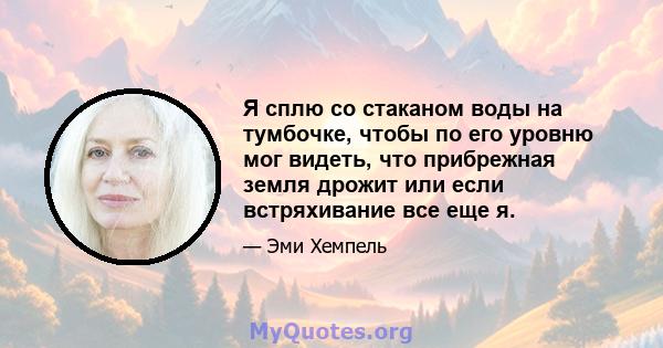 Я сплю со стаканом воды на тумбочке, чтобы по его уровню мог видеть, что прибрежная земля дрожит или если встряхивание все еще я.