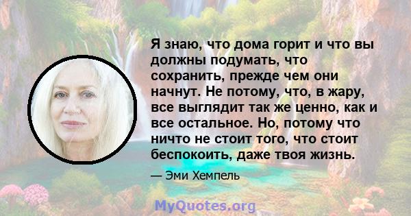 Я знаю, что дома горит и что вы должны подумать, что сохранить, прежде чем они начнут. Не потому, что, в жару, все выглядит так же ценно, как и все остальное. Но, потому что ничто не стоит того, что стоит беспокоить,