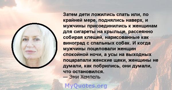 Затем дети ложились спать или, по крайней мере, поднялись наверх, и мужчины присоединились к женщинам для сигареты на крыльце, рассеянно собирая клещей, нарисованные как виноград с спальных собак. И когда мужчины