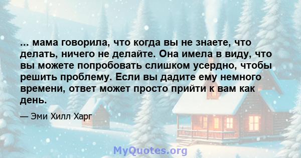 ... мама говорила, что когда вы не знаете, что делать, ничего не делайте. Она имела в виду, что вы можете попробовать слишком усердно, чтобы решить проблему. Если вы дадите ему немного времени, ответ может просто прийти 