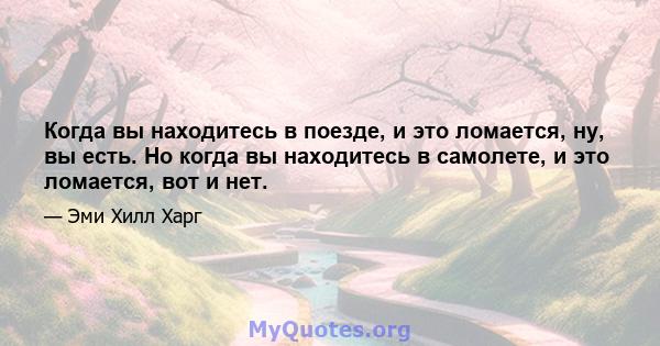 Когда вы находитесь в поезде, и это ломается, ну, вы есть. Но когда вы находитесь в самолете, и это ломается, вот и нет.