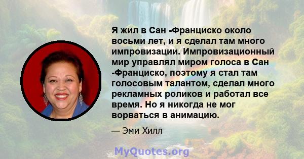 Я жил в Сан -Франциско около восьми лет, и я сделал там много импровизации. Импровизационный мир управлял миром голоса в Сан -Франциско, поэтому я стал там голосовым талантом, сделал много рекламных роликов и работал