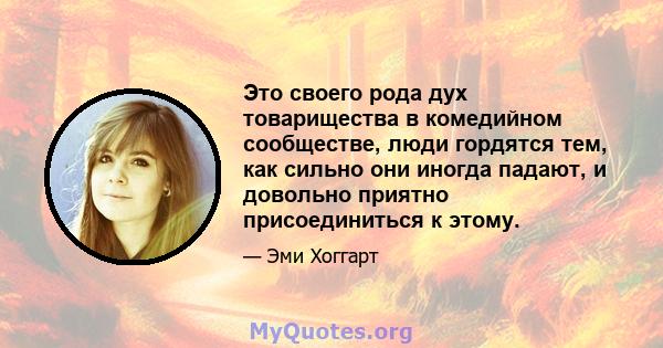 Это своего рода дух товарищества в комедийном сообществе, люди гордятся тем, как сильно они иногда падают, и довольно приятно присоединиться к этому.