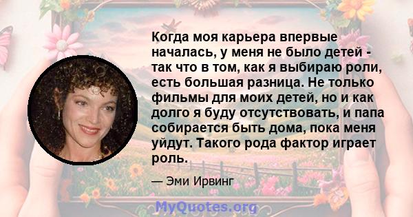 Когда моя карьера впервые началась, у меня не было детей - так что в том, как я выбираю роли, есть большая разница. Не только фильмы для моих детей, но и как долго я буду отсутствовать, и папа собирается быть дома, пока 