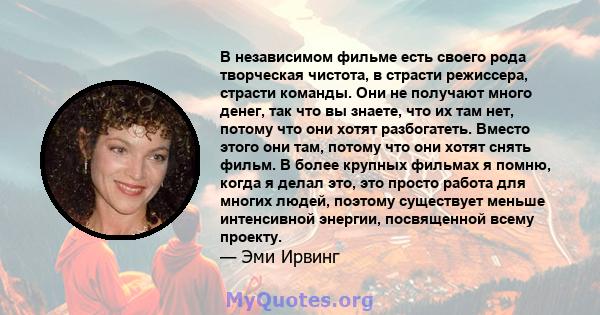 В независимом фильме есть своего рода творческая чистота, в страсти режиссера, страсти команды. Они не получают много денег, так что вы знаете, что их там нет, потому что они хотят разбогатеть. Вместо этого они там,