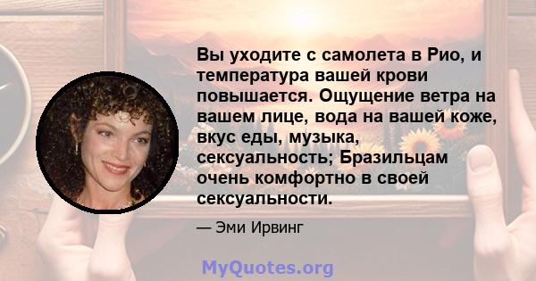 Вы уходите с самолета в Рио, и температура вашей крови повышается. Ощущение ветра на вашем лице, вода на вашей коже, вкус еды, музыка, сексуальность; Бразильцам очень комфортно в своей сексуальности.