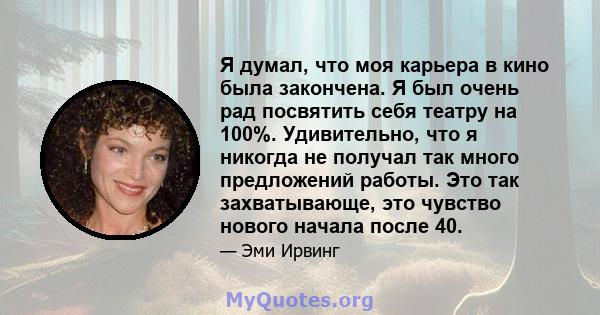 Я думал, что моя карьера в кино была закончена. Я был очень рад посвятить себя театру на 100%. Удивительно, что я никогда не получал так много предложений работы. Это так захватывающе, это чувство нового начала после 40.